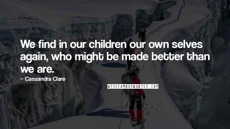 Cassandra Clare Quotes: We find in our children our own selves again, who might be made better than we are.