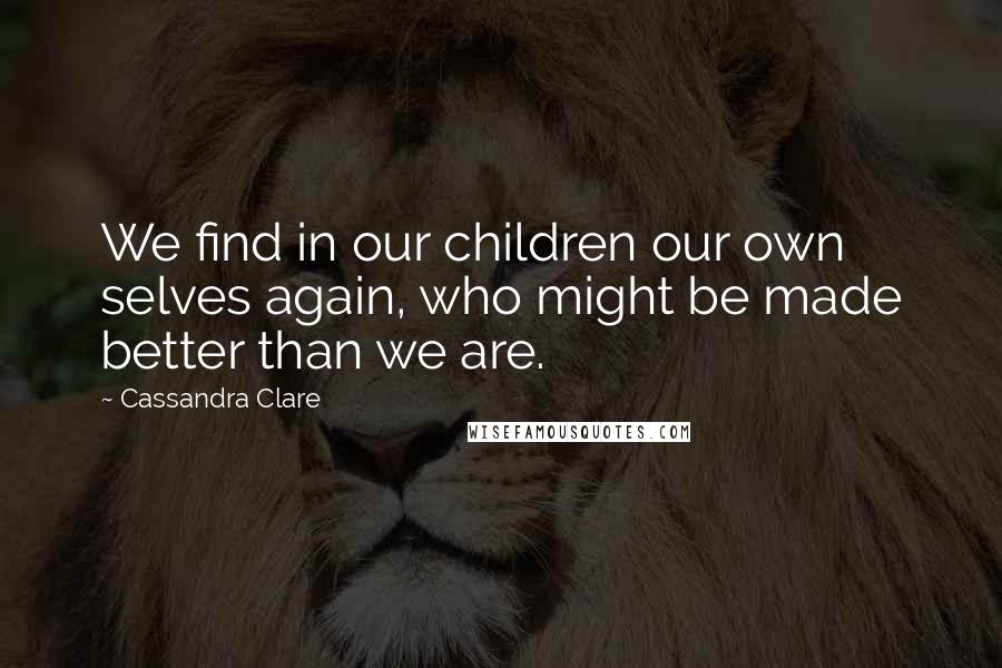 Cassandra Clare Quotes: We find in our children our own selves again, who might be made better than we are.