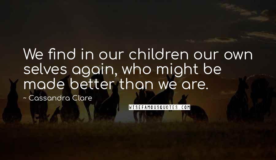 Cassandra Clare Quotes: We find in our children our own selves again, who might be made better than we are.