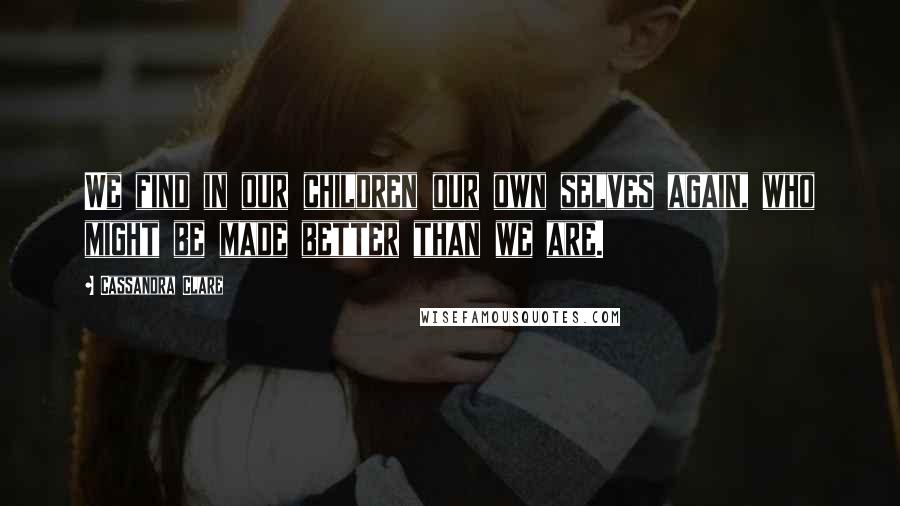 Cassandra Clare Quotes: We find in our children our own selves again, who might be made better than we are.