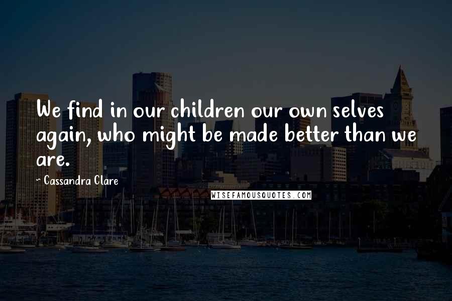 Cassandra Clare Quotes: We find in our children our own selves again, who might be made better than we are.