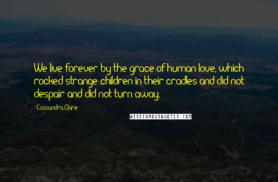 Cassandra Clare Quotes: We live forever by the grace of human love, which rocked strange children in their cradles and did not despair and did not turn away.