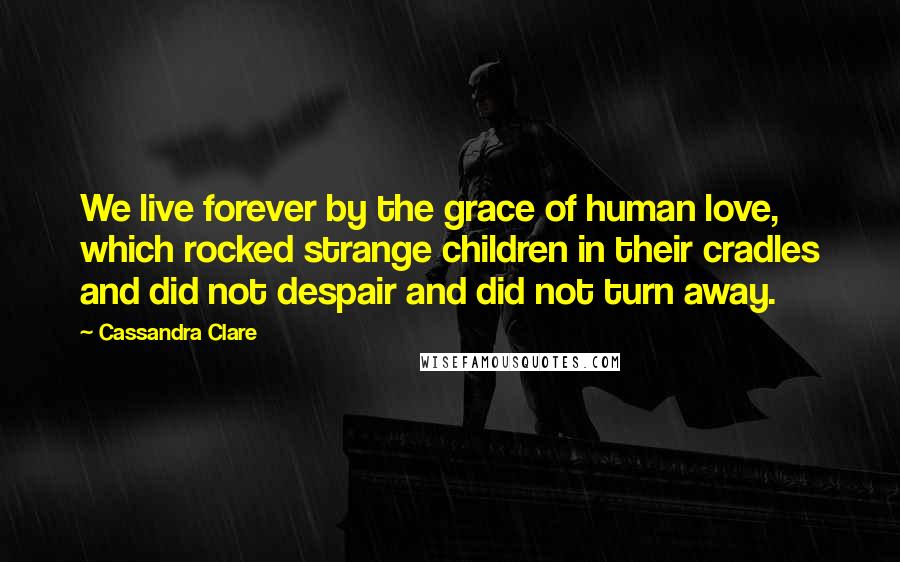 Cassandra Clare Quotes: We live forever by the grace of human love, which rocked strange children in their cradles and did not despair and did not turn away.