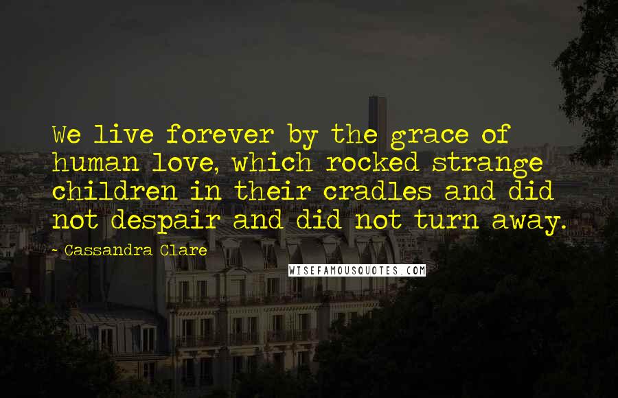 Cassandra Clare Quotes: We live forever by the grace of human love, which rocked strange children in their cradles and did not despair and did not turn away.