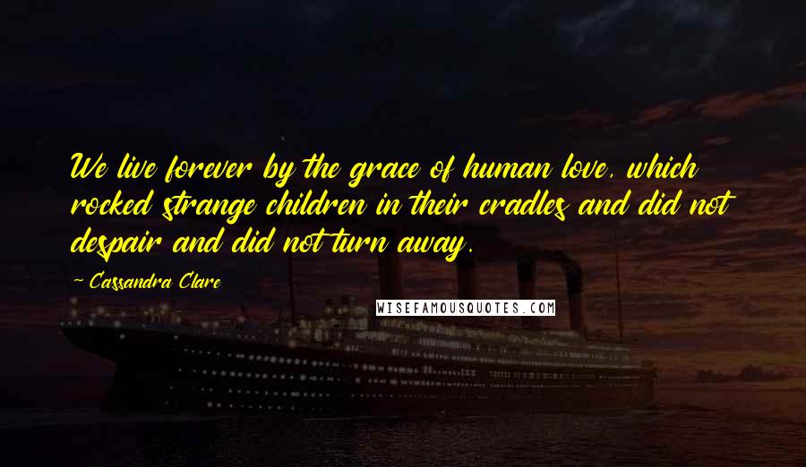 Cassandra Clare Quotes: We live forever by the grace of human love, which rocked strange children in their cradles and did not despair and did not turn away.