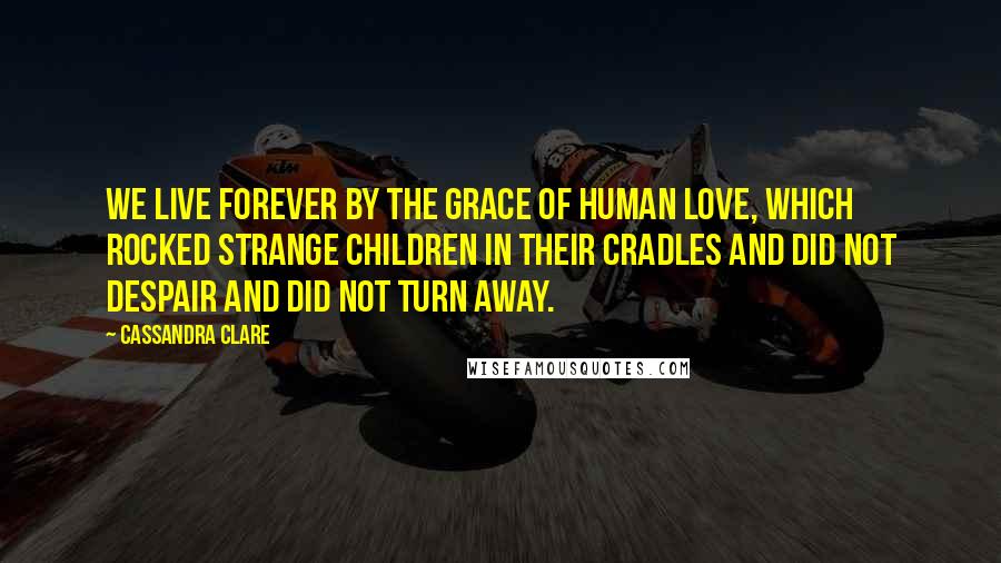 Cassandra Clare Quotes: We live forever by the grace of human love, which rocked strange children in their cradles and did not despair and did not turn away.