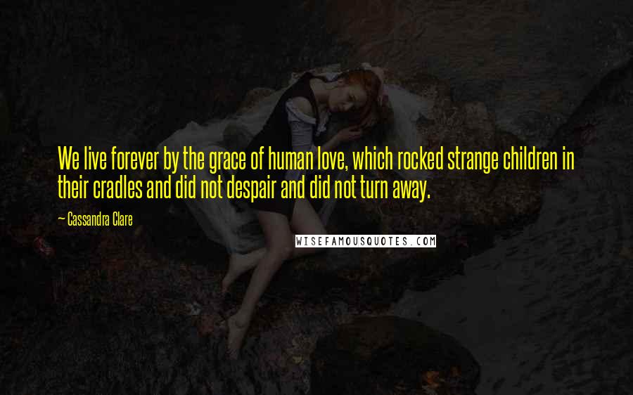 Cassandra Clare Quotes: We live forever by the grace of human love, which rocked strange children in their cradles and did not despair and did not turn away.