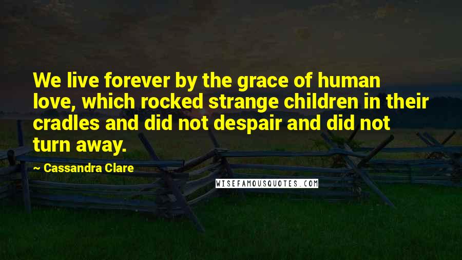 Cassandra Clare Quotes: We live forever by the grace of human love, which rocked strange children in their cradles and did not despair and did not turn away.