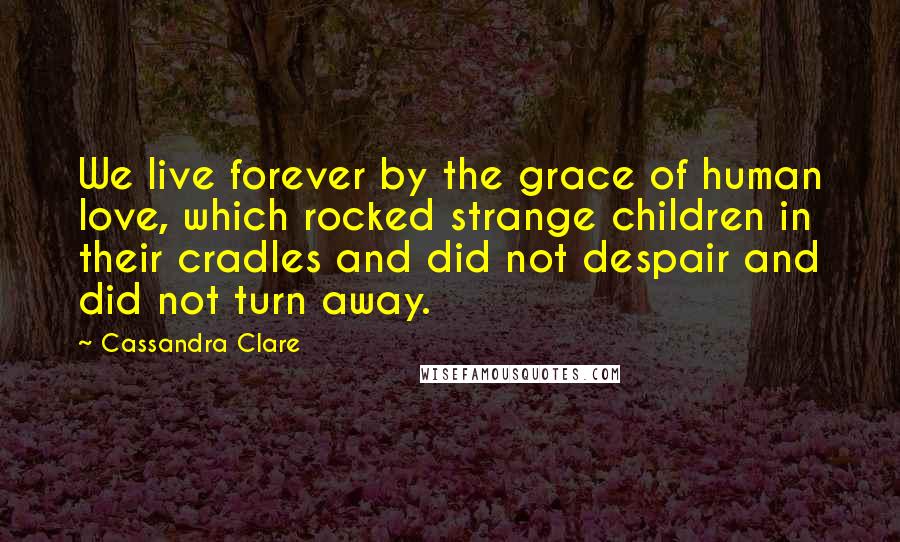 Cassandra Clare Quotes: We live forever by the grace of human love, which rocked strange children in their cradles and did not despair and did not turn away.