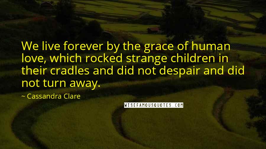 Cassandra Clare Quotes: We live forever by the grace of human love, which rocked strange children in their cradles and did not despair and did not turn away.