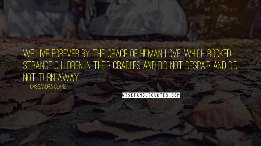 Cassandra Clare Quotes: We live forever by the grace of human love, which rocked strange children in their cradles and did not despair and did not turn away.