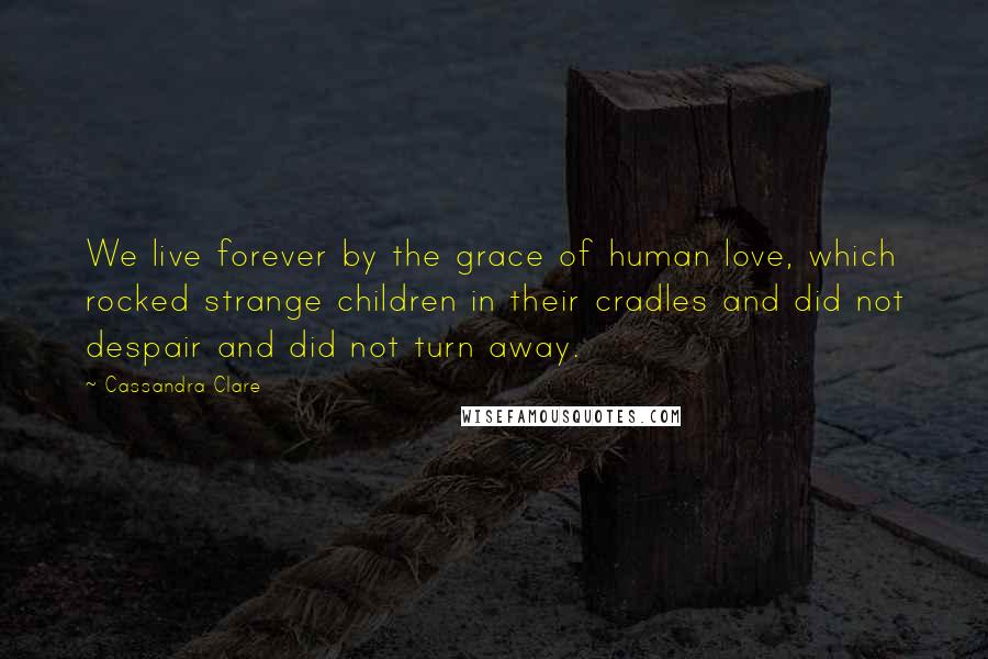 Cassandra Clare Quotes: We live forever by the grace of human love, which rocked strange children in their cradles and did not despair and did not turn away.