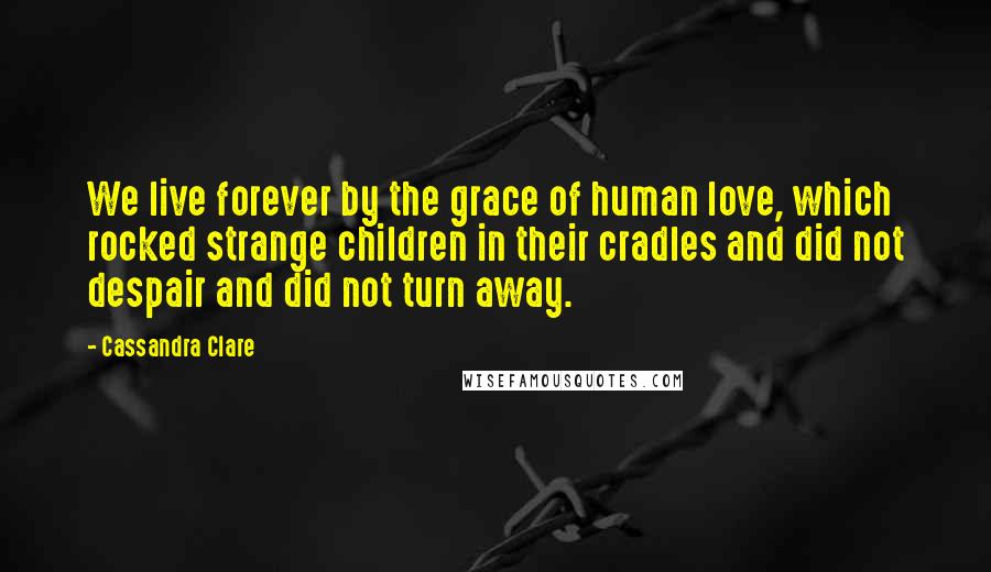 Cassandra Clare Quotes: We live forever by the grace of human love, which rocked strange children in their cradles and did not despair and did not turn away.