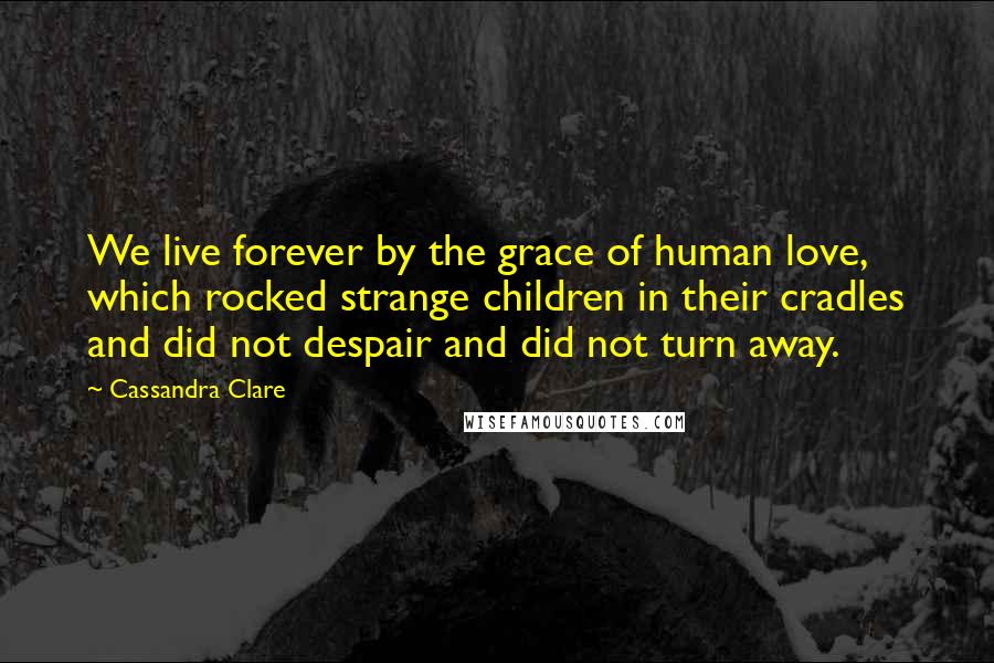 Cassandra Clare Quotes: We live forever by the grace of human love, which rocked strange children in their cradles and did not despair and did not turn away.