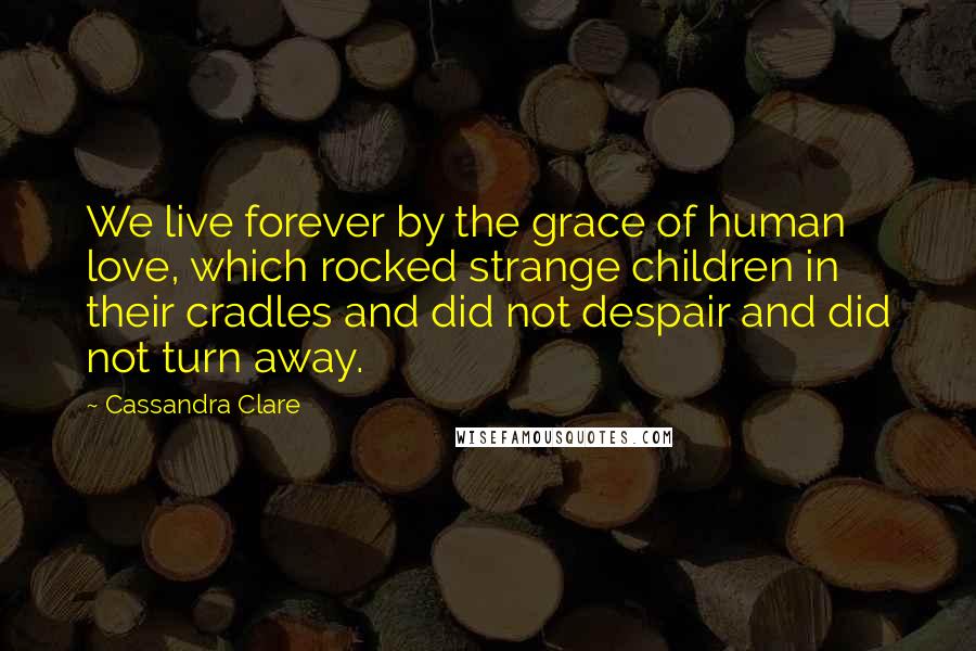 Cassandra Clare Quotes: We live forever by the grace of human love, which rocked strange children in their cradles and did not despair and did not turn away.