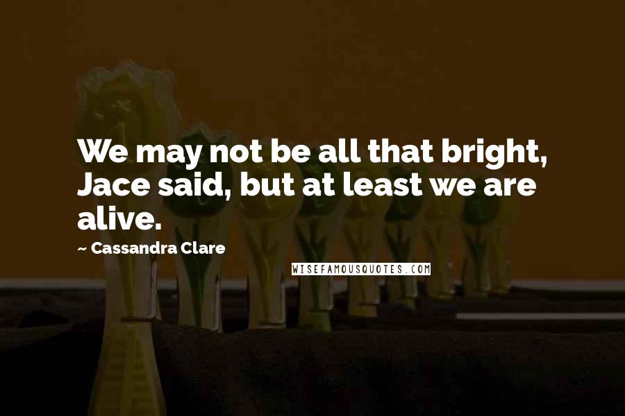 Cassandra Clare Quotes: We may not be all that bright, Jace said, but at least we are alive.