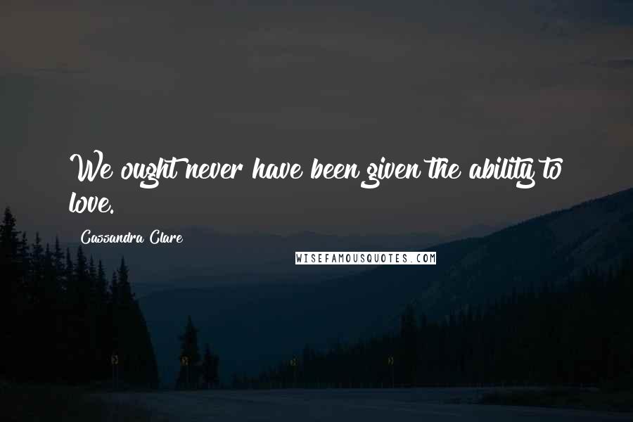 Cassandra Clare Quotes: We ought never have been given the ability to love.