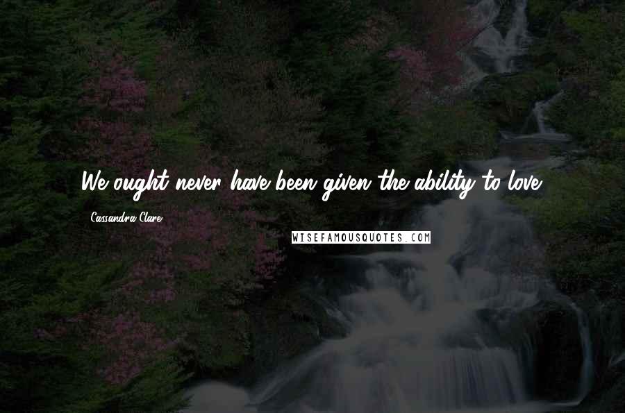 Cassandra Clare Quotes: We ought never have been given the ability to love.