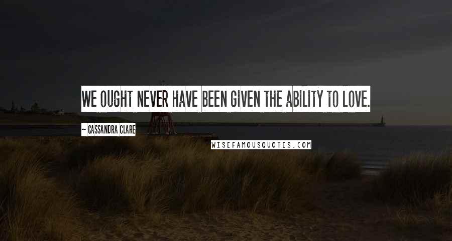 Cassandra Clare Quotes: We ought never have been given the ability to love.