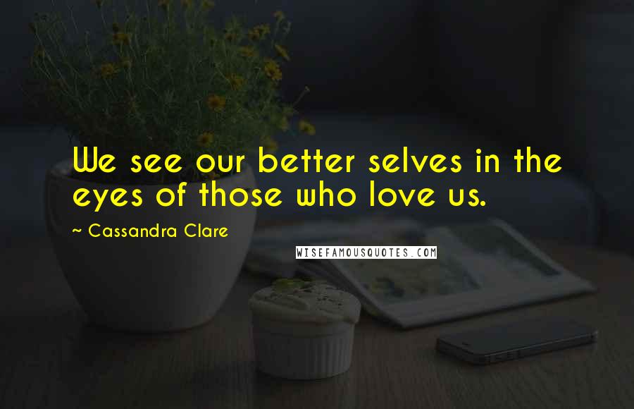 Cassandra Clare Quotes: We see our better selves in the eyes of those who love us.