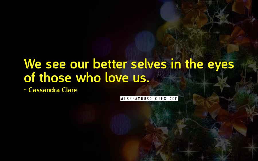 Cassandra Clare Quotes: We see our better selves in the eyes of those who love us.