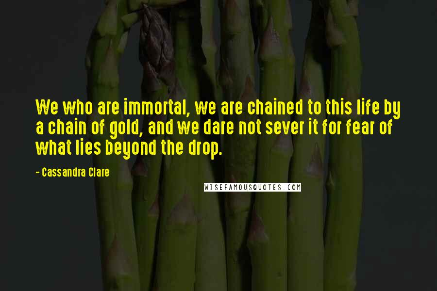 Cassandra Clare Quotes: We who are immortal, we are chained to this life by a chain of gold, and we dare not sever it for fear of what lies beyond the drop.