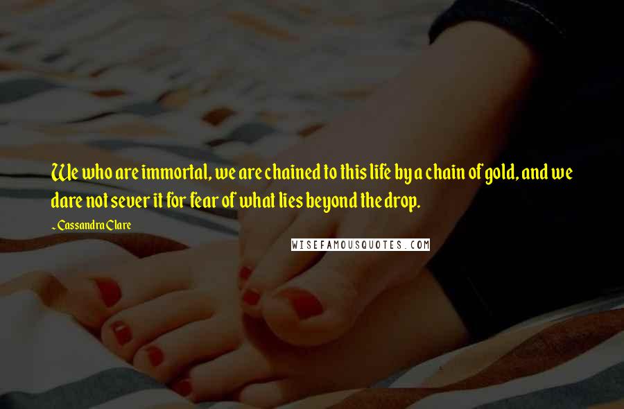 Cassandra Clare Quotes: We who are immortal, we are chained to this life by a chain of gold, and we dare not sever it for fear of what lies beyond the drop.