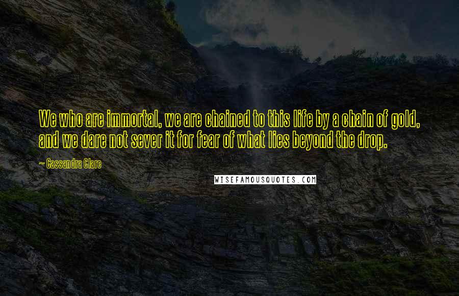 Cassandra Clare Quotes: We who are immortal, we are chained to this life by a chain of gold, and we dare not sever it for fear of what lies beyond the drop.