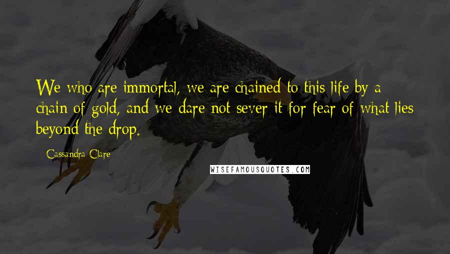 Cassandra Clare Quotes: We who are immortal, we are chained to this life by a chain of gold, and we dare not sever it for fear of what lies beyond the drop.