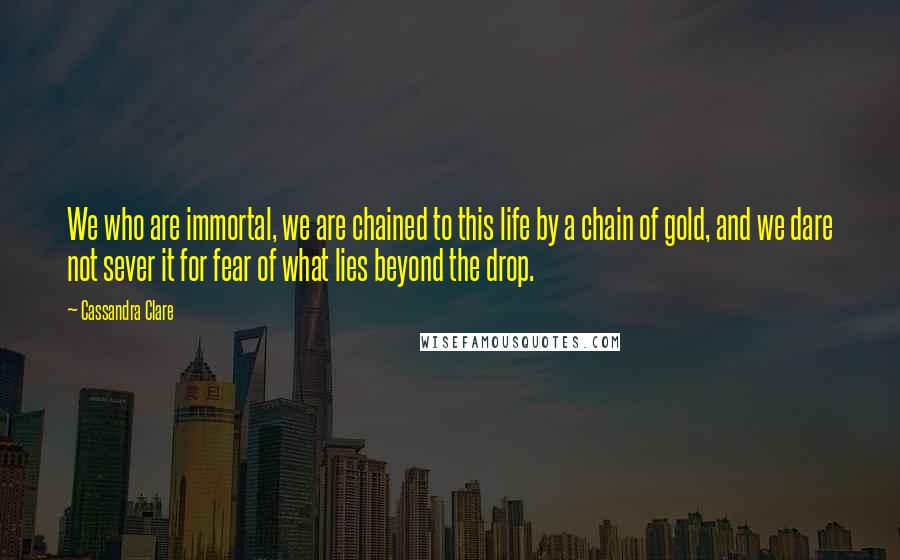 Cassandra Clare Quotes: We who are immortal, we are chained to this life by a chain of gold, and we dare not sever it for fear of what lies beyond the drop.