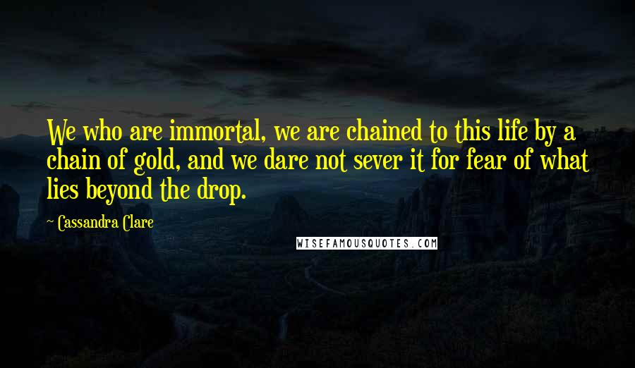 Cassandra Clare Quotes: We who are immortal, we are chained to this life by a chain of gold, and we dare not sever it for fear of what lies beyond the drop.