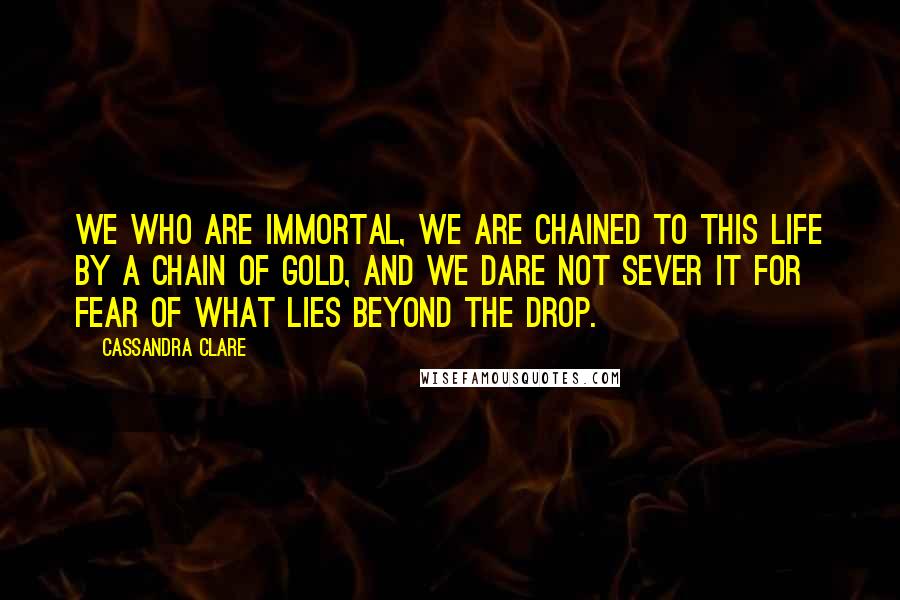 Cassandra Clare Quotes: We who are immortal, we are chained to this life by a chain of gold, and we dare not sever it for fear of what lies beyond the drop.