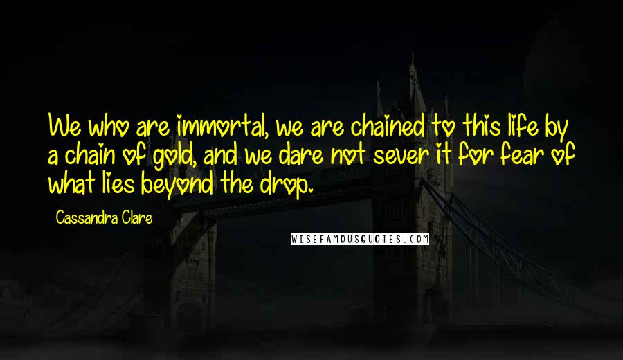 Cassandra Clare Quotes: We who are immortal, we are chained to this life by a chain of gold, and we dare not sever it for fear of what lies beyond the drop.