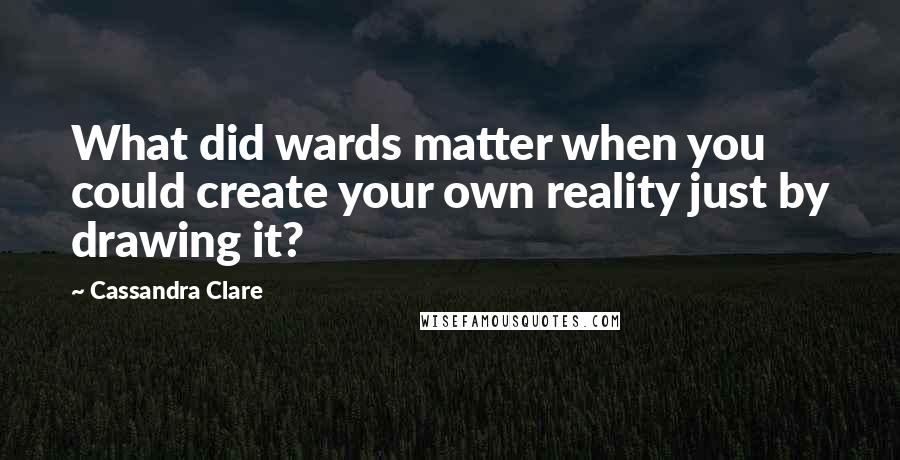 Cassandra Clare Quotes: What did wards matter when you could create your own reality just by drawing it?