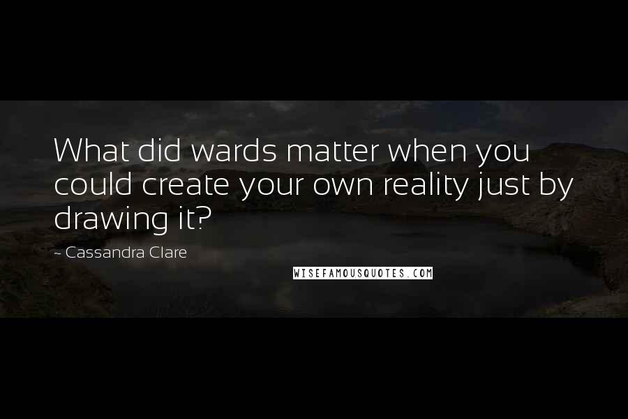 Cassandra Clare Quotes: What did wards matter when you could create your own reality just by drawing it?