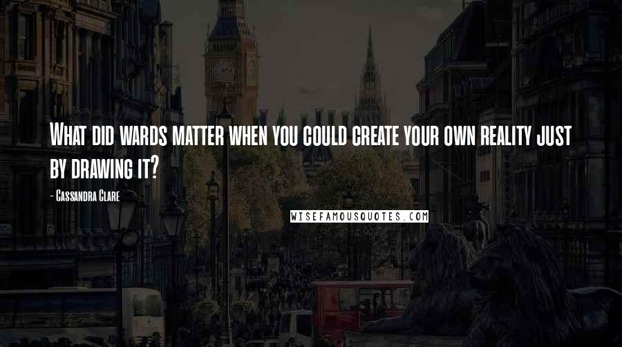 Cassandra Clare Quotes: What did wards matter when you could create your own reality just by drawing it?