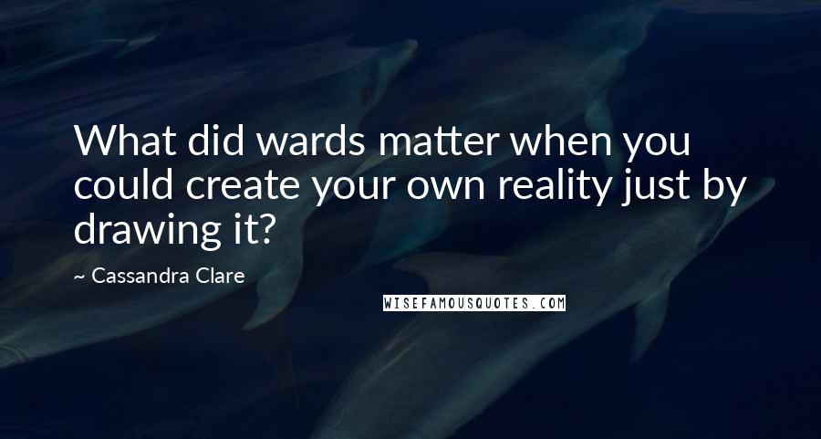 Cassandra Clare Quotes: What did wards matter when you could create your own reality just by drawing it?