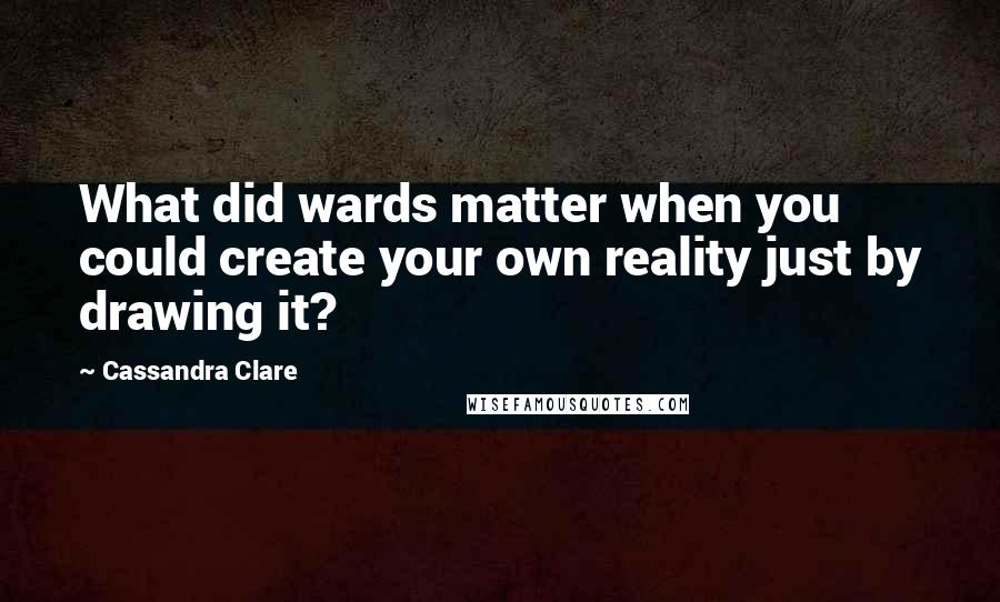 Cassandra Clare Quotes: What did wards matter when you could create your own reality just by drawing it?