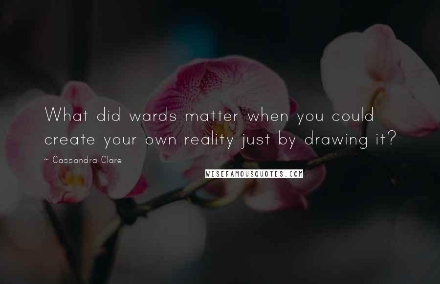 Cassandra Clare Quotes: What did wards matter when you could create your own reality just by drawing it?