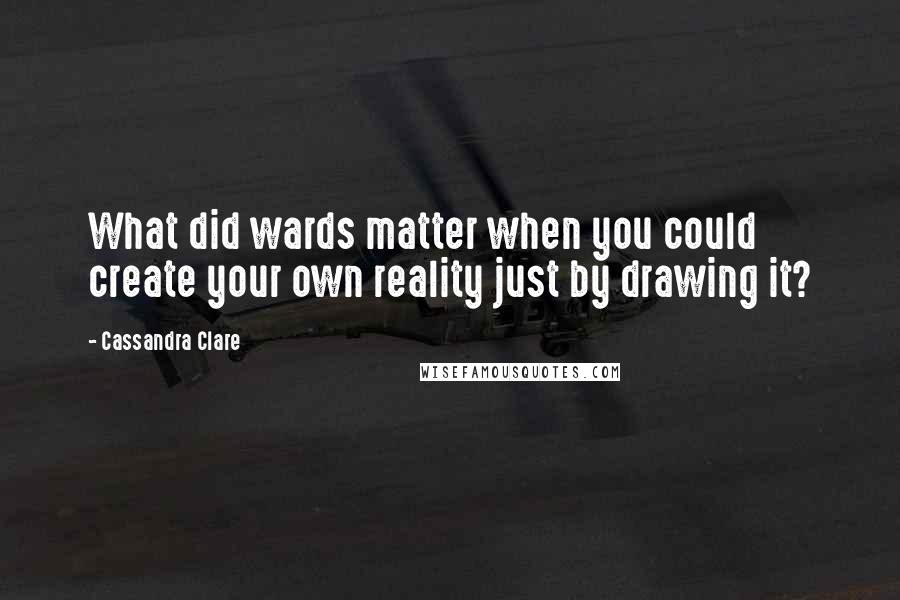 Cassandra Clare Quotes: What did wards matter when you could create your own reality just by drawing it?