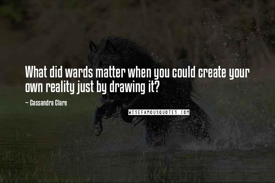 Cassandra Clare Quotes: What did wards matter when you could create your own reality just by drawing it?