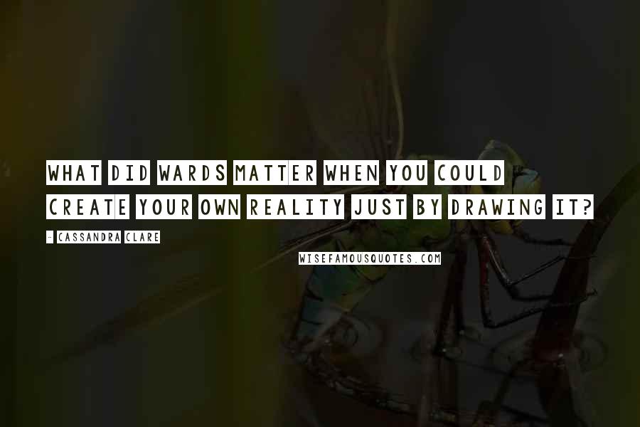 Cassandra Clare Quotes: What did wards matter when you could create your own reality just by drawing it?