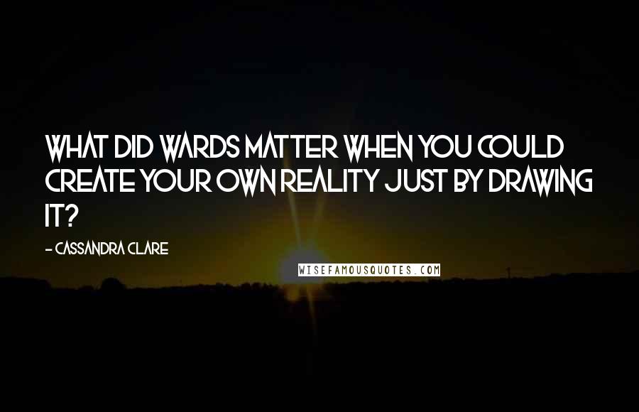 Cassandra Clare Quotes: What did wards matter when you could create your own reality just by drawing it?