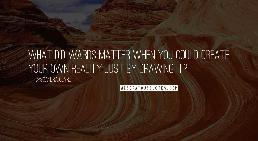 Cassandra Clare Quotes: What did wards matter when you could create your own reality just by drawing it?