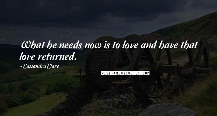 Cassandra Clare Quotes: What he needs now is to love and have that love returned.