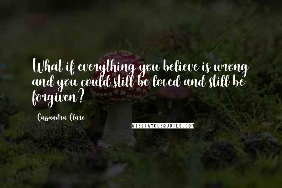 Cassandra Clare Quotes: What if everything you believe is wrong and you could still be loved and still be forgiven?