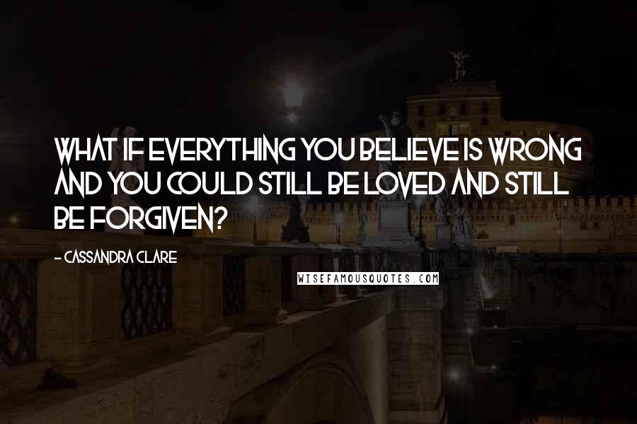 Cassandra Clare Quotes: What if everything you believe is wrong and you could still be loved and still be forgiven?