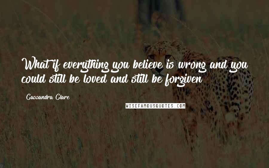 Cassandra Clare Quotes: What if everything you believe is wrong and you could still be loved and still be forgiven?