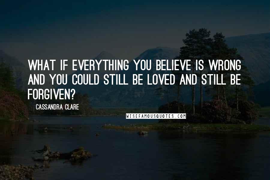 Cassandra Clare Quotes: What if everything you believe is wrong and you could still be loved and still be forgiven?