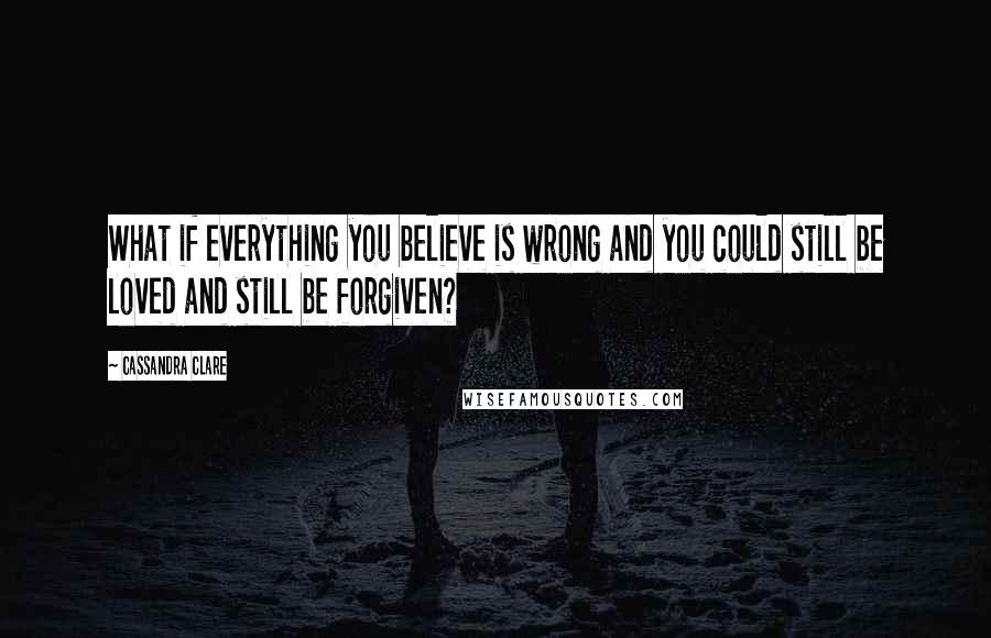 Cassandra Clare Quotes: What if everything you believe is wrong and you could still be loved and still be forgiven?